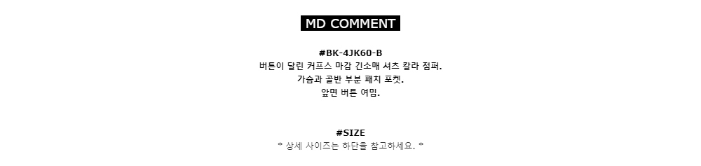 MD COMMENT#BK-4JK60-B
버튼이 달린 커프스 마감 긴소매 셔츠 칼라 점퍼. 
가슴과 골반 부분 패치 포켓. 
앞면 버튼 여밈.#SIZE*상세 사이즈는 하단을 참고하세요.*